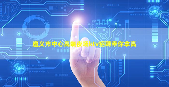 遵义市中心高端夜场ktv招聘带你拿高